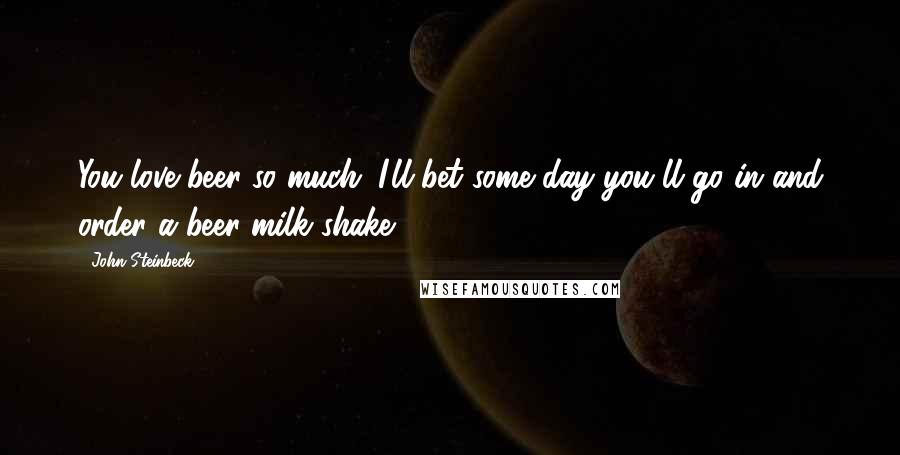 John Steinbeck Quotes: You love beer so much. I'll bet some day you'll go in and order a beer milk shake.