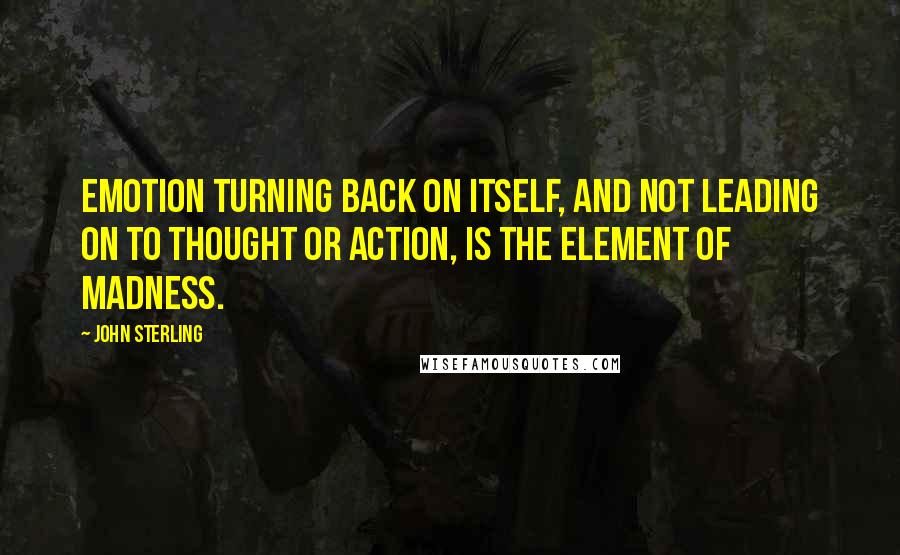 John Sterling Quotes: Emotion turning back on itself, and not leading on to thought or action, is the element of madness.