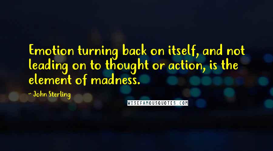 John Sterling Quotes: Emotion turning back on itself, and not leading on to thought or action, is the element of madness.