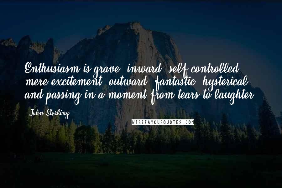 John Sterling Quotes: Enthusiasm is grave, inward, self-controlled; mere excitement, outward, fantastic, hysterical, and passing in a moment from tears to laughter.