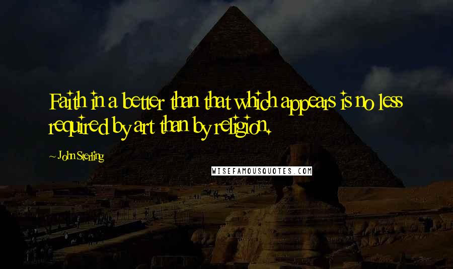 John Sterling Quotes: Faith in a better than that which appears is no less required by art than by religion.