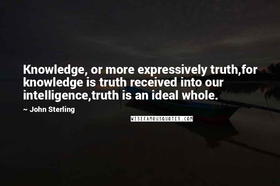 John Sterling Quotes: Knowledge, or more expressively truth,for knowledge is truth received into our intelligence,truth is an ideal whole.