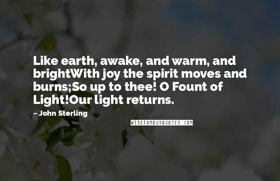 John Sterling Quotes: Like earth, awake, and warm, and brightWith joy the spirit moves and burns;So up to thee! O Fount of Light!Our light returns.