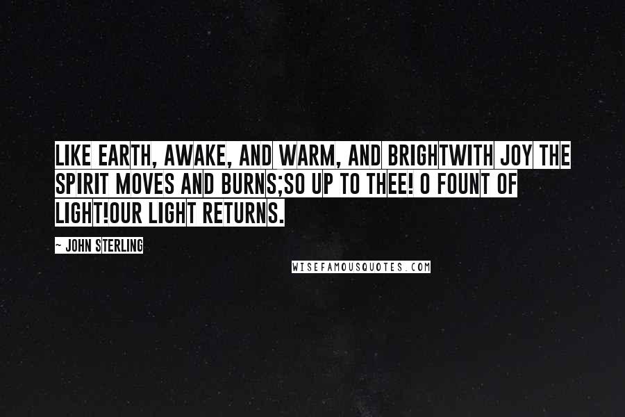 John Sterling Quotes: Like earth, awake, and warm, and brightWith joy the spirit moves and burns;So up to thee! O Fount of Light!Our light returns.