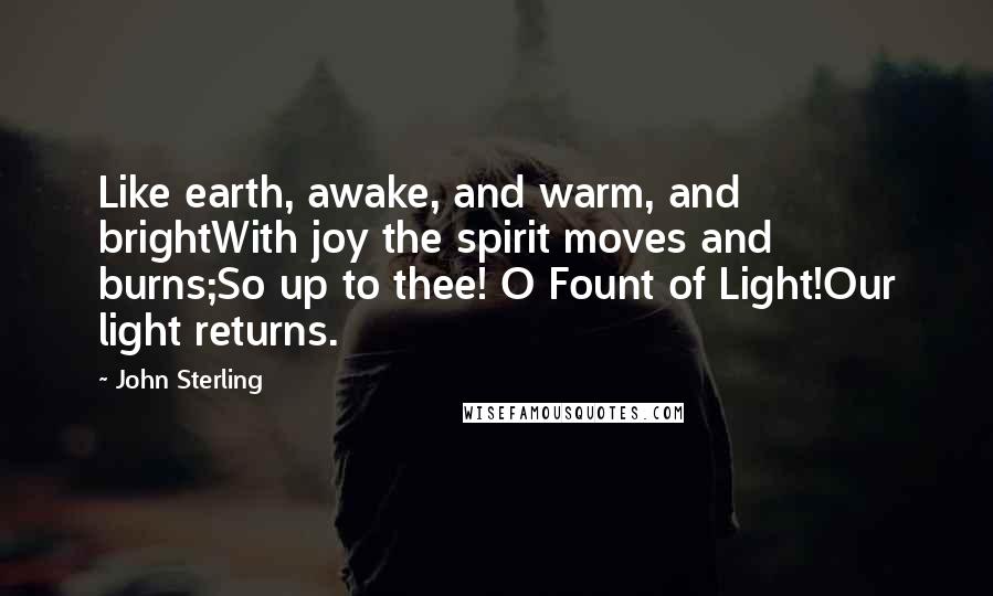 John Sterling Quotes: Like earth, awake, and warm, and brightWith joy the spirit moves and burns;So up to thee! O Fount of Light!Our light returns.