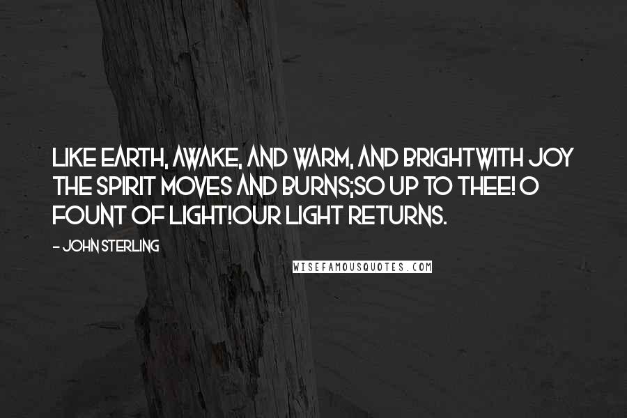 John Sterling Quotes: Like earth, awake, and warm, and brightWith joy the spirit moves and burns;So up to thee! O Fount of Light!Our light returns.