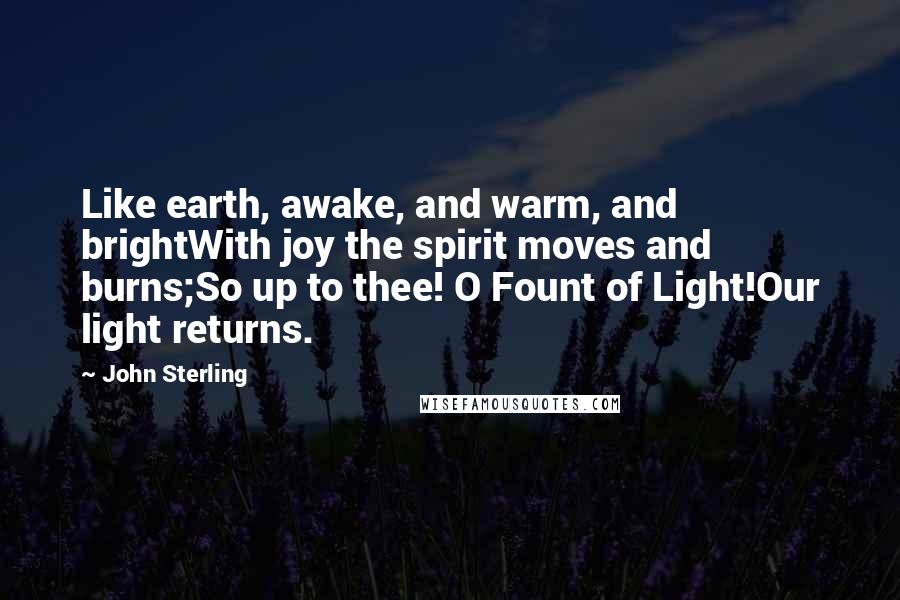 John Sterling Quotes: Like earth, awake, and warm, and brightWith joy the spirit moves and burns;So up to thee! O Fount of Light!Our light returns.