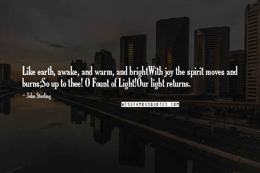 John Sterling Quotes: Like earth, awake, and warm, and brightWith joy the spirit moves and burns;So up to thee! O Fount of Light!Our light returns.