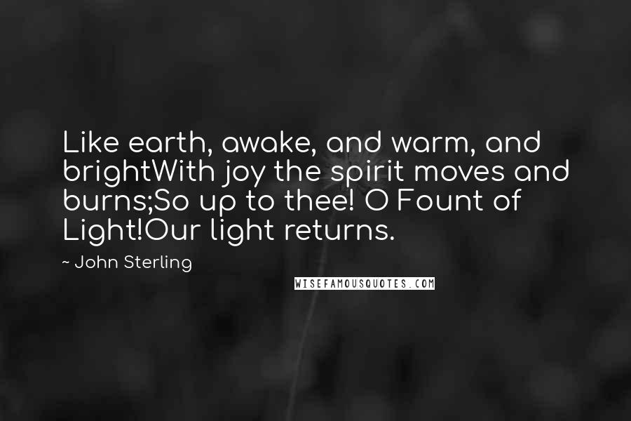 John Sterling Quotes: Like earth, awake, and warm, and brightWith joy the spirit moves and burns;So up to thee! O Fount of Light!Our light returns.