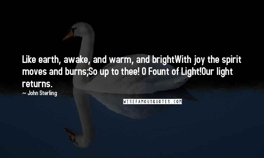 John Sterling Quotes: Like earth, awake, and warm, and brightWith joy the spirit moves and burns;So up to thee! O Fount of Light!Our light returns.