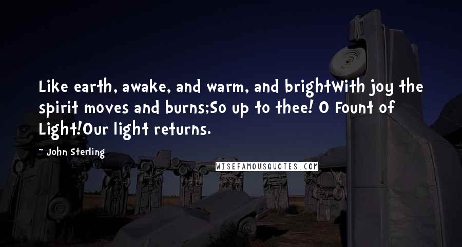 John Sterling Quotes: Like earth, awake, and warm, and brightWith joy the spirit moves and burns;So up to thee! O Fount of Light!Our light returns.