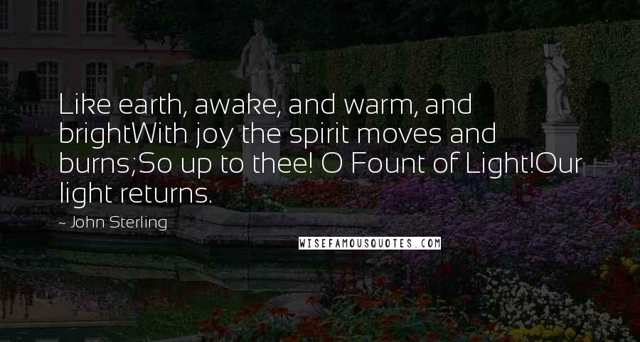 John Sterling Quotes: Like earth, awake, and warm, and brightWith joy the spirit moves and burns;So up to thee! O Fount of Light!Our light returns.