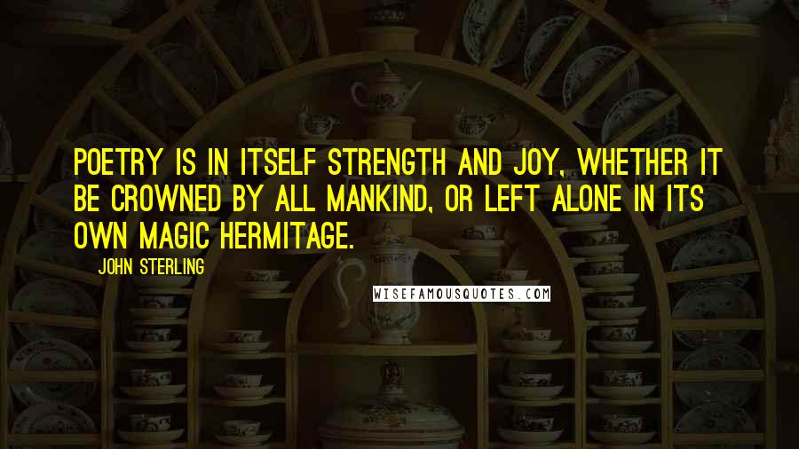 John Sterling Quotes: Poetry is in itself strength and joy, whether it be crowned by all mankind, or left alone in its own magic hermitage.