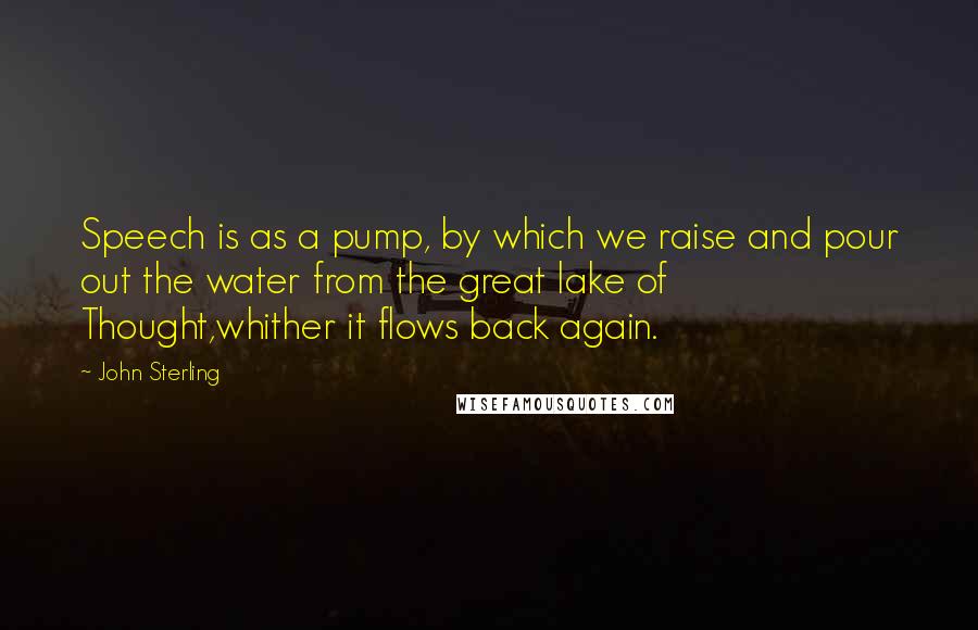 John Sterling Quotes: Speech is as a pump, by which we raise and pour out the water from the great lake of Thought,whither it flows back again.