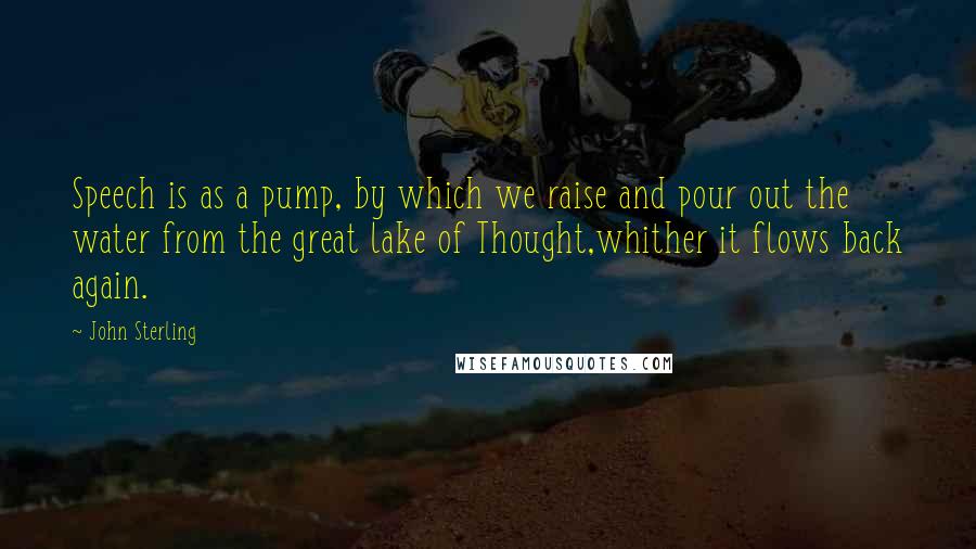 John Sterling Quotes: Speech is as a pump, by which we raise and pour out the water from the great lake of Thought,whither it flows back again.