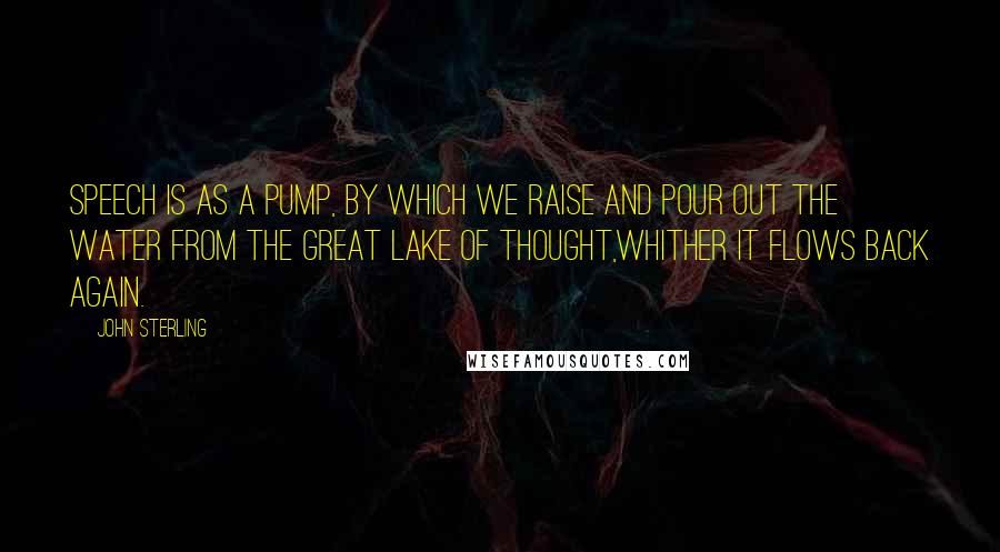 John Sterling Quotes: Speech is as a pump, by which we raise and pour out the water from the great lake of Thought,whither it flows back again.