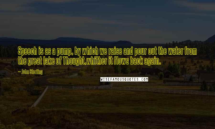 John Sterling Quotes: Speech is as a pump, by which we raise and pour out the water from the great lake of Thought,whither it flows back again.
