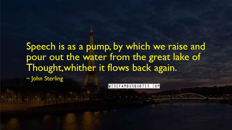 John Sterling Quotes: Speech is as a pump, by which we raise and pour out the water from the great lake of Thought,whither it flows back again.