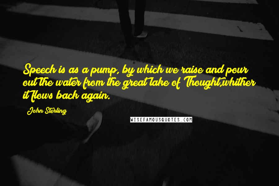 John Sterling Quotes: Speech is as a pump, by which we raise and pour out the water from the great lake of Thought,whither it flows back again.