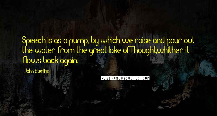 John Sterling Quotes: Speech is as a pump, by which we raise and pour out the water from the great lake of Thought,whither it flows back again.