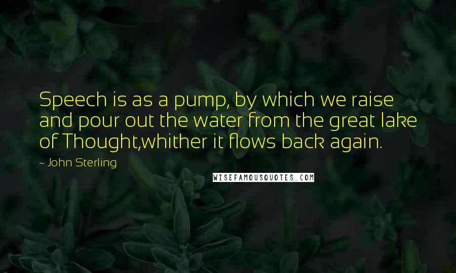 John Sterling Quotes: Speech is as a pump, by which we raise and pour out the water from the great lake of Thought,whither it flows back again.