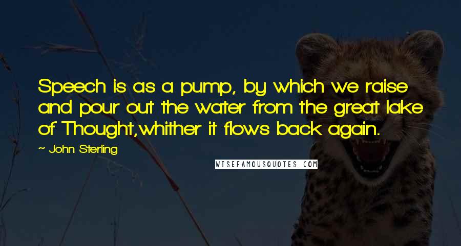 John Sterling Quotes: Speech is as a pump, by which we raise and pour out the water from the great lake of Thought,whither it flows back again.