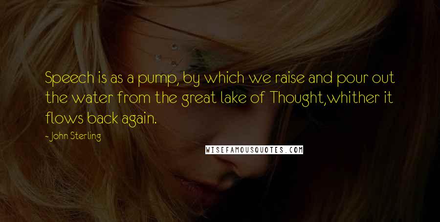 John Sterling Quotes: Speech is as a pump, by which we raise and pour out the water from the great lake of Thought,whither it flows back again.