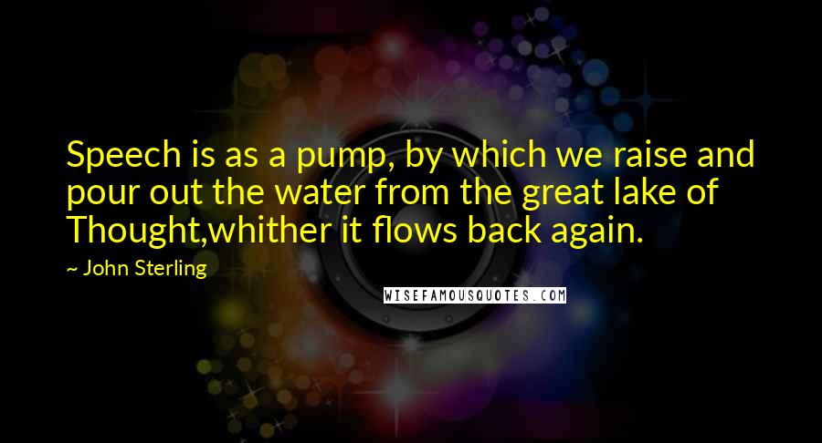 John Sterling Quotes: Speech is as a pump, by which we raise and pour out the water from the great lake of Thought,whither it flows back again.