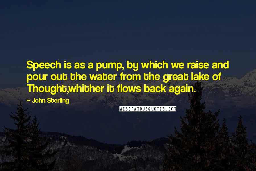 John Sterling Quotes: Speech is as a pump, by which we raise and pour out the water from the great lake of Thought,whither it flows back again.