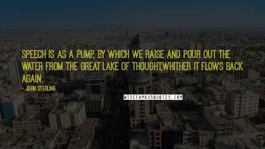 John Sterling Quotes: Speech is as a pump, by which we raise and pour out the water from the great lake of Thought,whither it flows back again.