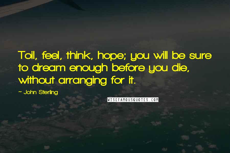 John Sterling Quotes: Toil, feel, think, hope; you will be sure to dream enough before you die, without arranging for it.