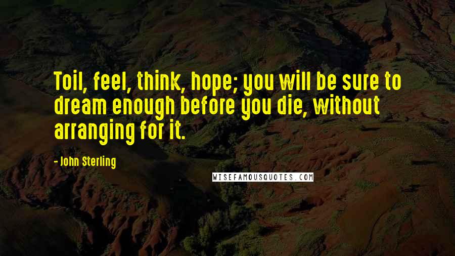 John Sterling Quotes: Toil, feel, think, hope; you will be sure to dream enough before you die, without arranging for it.