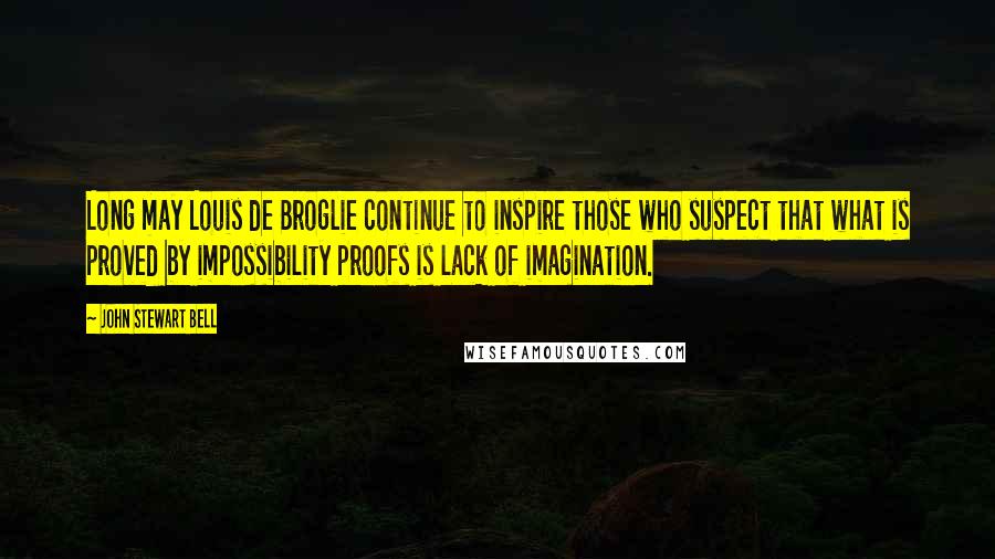 John Stewart Bell Quotes: Long may Louis de Broglie continue to inspire those who suspect that what is proved by impossibility proofs is lack of imagination.