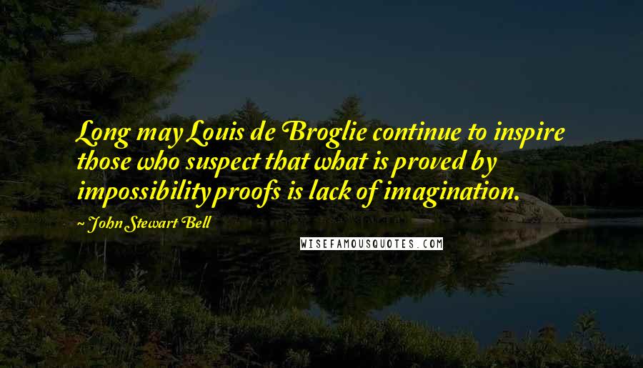 John Stewart Bell Quotes: Long may Louis de Broglie continue to inspire those who suspect that what is proved by impossibility proofs is lack of imagination.