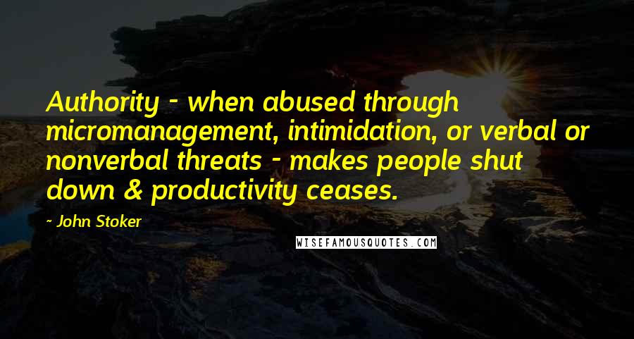 John Stoker Quotes: Authority - when abused through micromanagement, intimidation, or verbal or nonverbal threats - makes people shut down & productivity ceases.