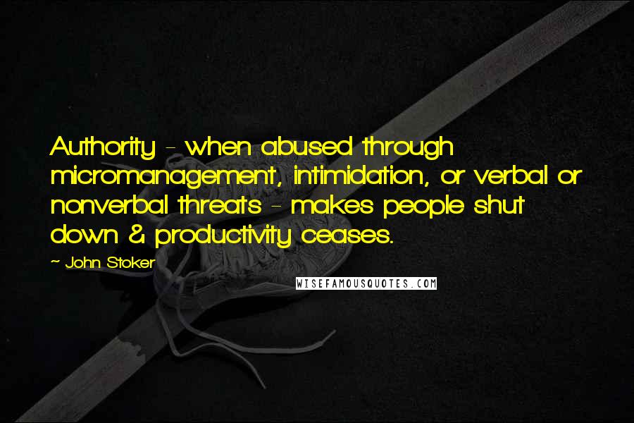 John Stoker Quotes: Authority - when abused through micromanagement, intimidation, or verbal or nonverbal threats - makes people shut down & productivity ceases.