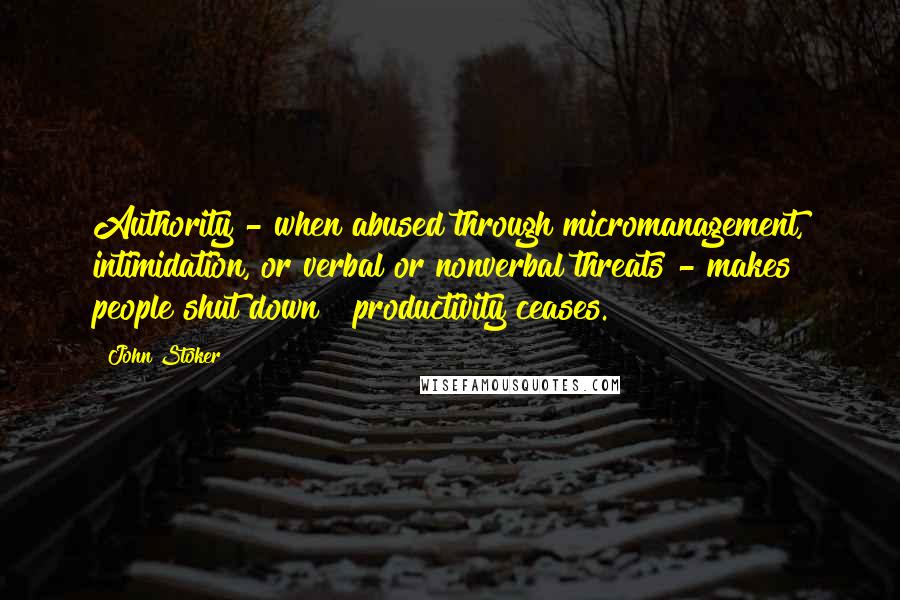 John Stoker Quotes: Authority - when abused through micromanagement, intimidation, or verbal or nonverbal threats - makes people shut down & productivity ceases.