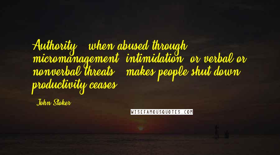 John Stoker Quotes: Authority - when abused through micromanagement, intimidation, or verbal or nonverbal threats - makes people shut down & productivity ceases.