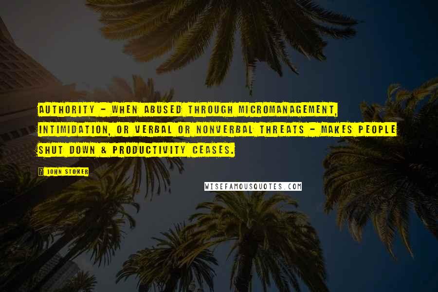 John Stoker Quotes: Authority - when abused through micromanagement, intimidation, or verbal or nonverbal threats - makes people shut down & productivity ceases.