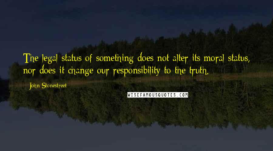 John Stonestreet Quotes: The legal status of something does not alter its moral status, nor does it change our responsibility to the truth.