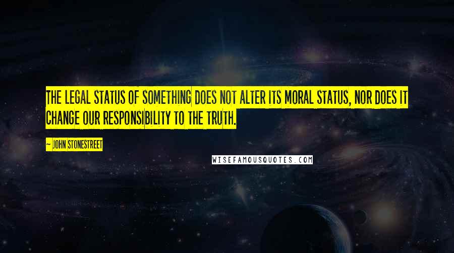 John Stonestreet Quotes: The legal status of something does not alter its moral status, nor does it change our responsibility to the truth.