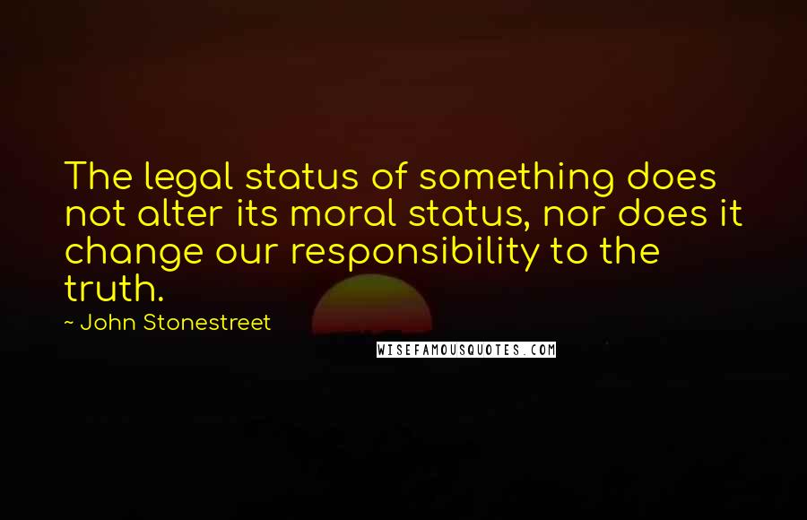 John Stonestreet Quotes: The legal status of something does not alter its moral status, nor does it change our responsibility to the truth.
