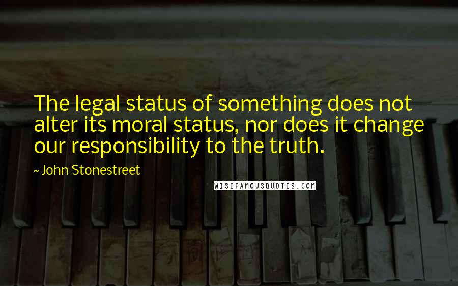 John Stonestreet Quotes: The legal status of something does not alter its moral status, nor does it change our responsibility to the truth.
