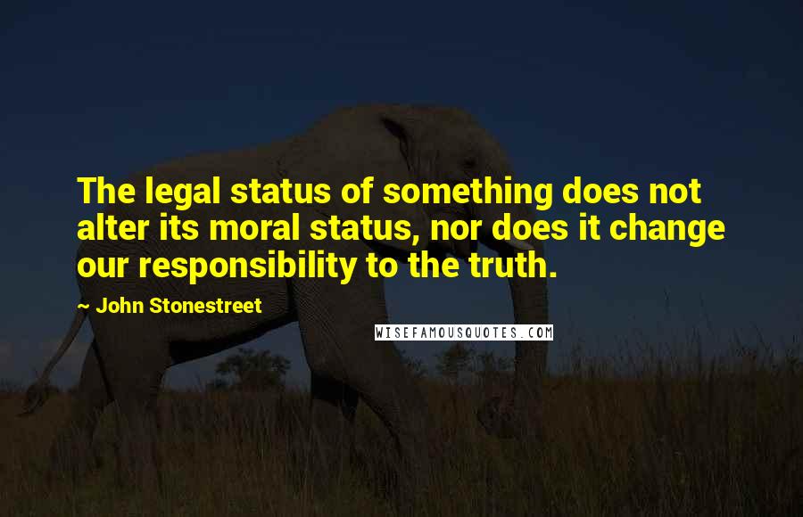 John Stonestreet Quotes: The legal status of something does not alter its moral status, nor does it change our responsibility to the truth.