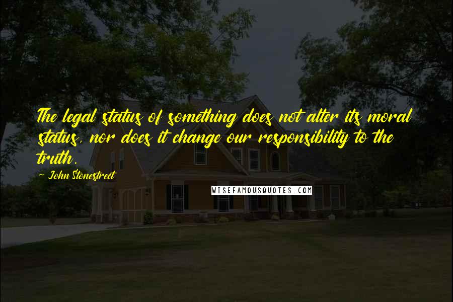 John Stonestreet Quotes: The legal status of something does not alter its moral status, nor does it change our responsibility to the truth.