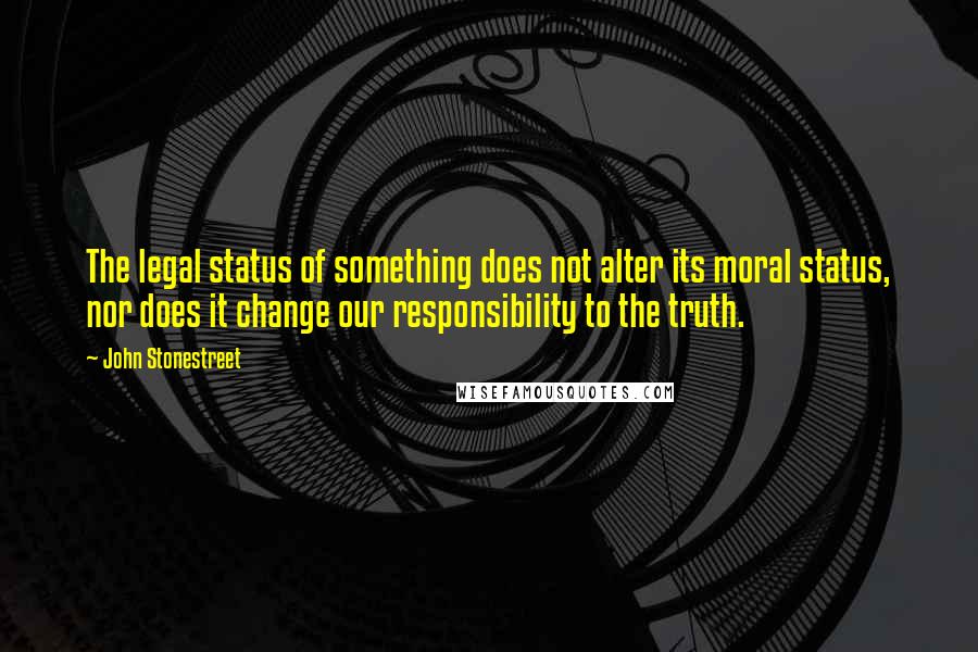 John Stonestreet Quotes: The legal status of something does not alter its moral status, nor does it change our responsibility to the truth.