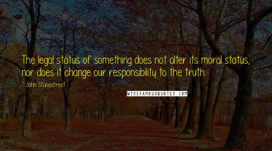 John Stonestreet Quotes: The legal status of something does not alter its moral status, nor does it change our responsibility to the truth.