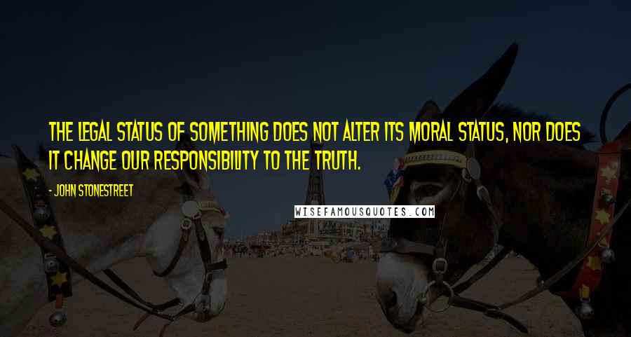 John Stonestreet Quotes: The legal status of something does not alter its moral status, nor does it change our responsibility to the truth.