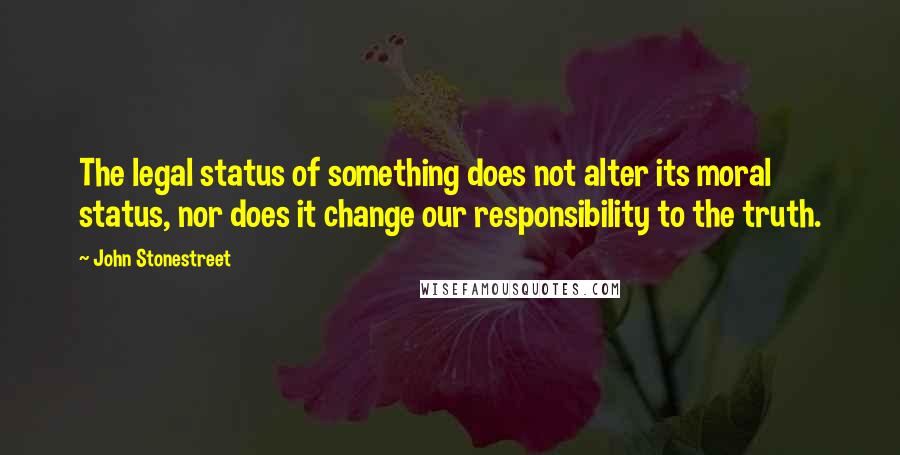 John Stonestreet Quotes: The legal status of something does not alter its moral status, nor does it change our responsibility to the truth.