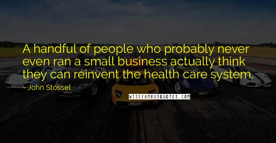 John Stossel Quotes: A handful of people who probably never even ran a small business actually think they can reinvent the health care system.